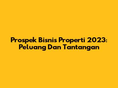 Prospek Bisnis Properti 2023: Peluang Dan Tantangan