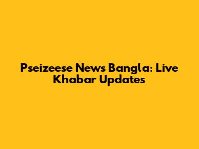 Pseizeese News Bangla: Live Khabar Updates