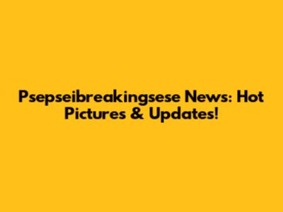 Psepseibreakingsese News: Hot Pictures & Updates!