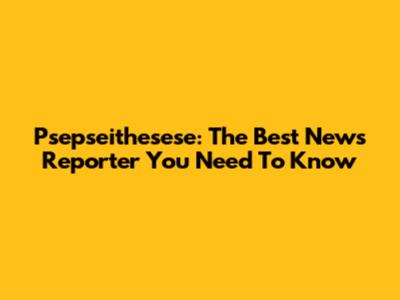Psepseithesese: The Best News Reporter You Need To Know