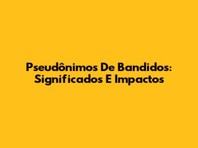 Pseudônimos De Bandidos: Significados E Impactos