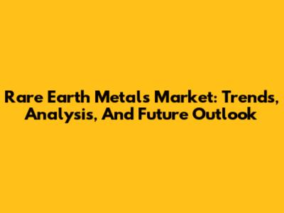 Rare Earth Metals Market: Trends, Analysis, And Future Outlook