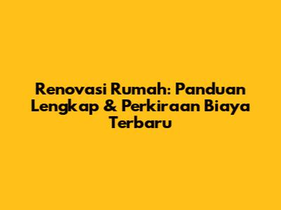 Renovasi Rumah: Panduan Lengkap & Perkiraan Biaya Terbaru