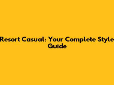 Resort Casual: Your Complete Style Guide