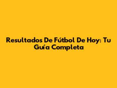 Resultados De Fútbol De Hoy: Tu Guía Completa