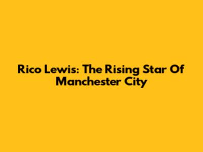 Rico Lewis: The Rising Star Of Manchester City