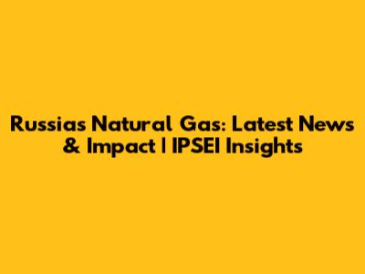 Russia's Natural Gas: Latest News & Impact | IPSEI Insights