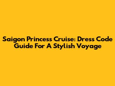 Saigon Princess Cruise: Dress Code Guide For A Stylish Voyage