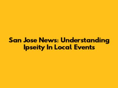 San Jose News: Understanding Ipseity In Local Events