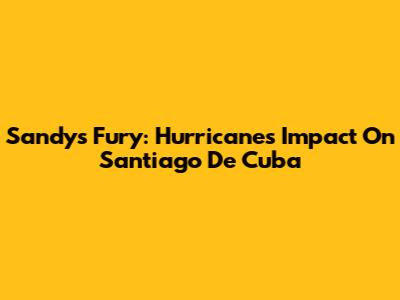 Sandy's Fury: Hurricane's Impact On Santiago De Cuba