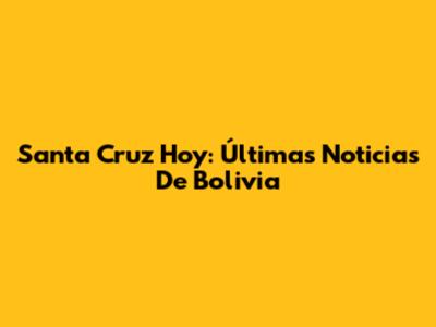 Santa Cruz Hoy: Últimas Noticias De Bolivia