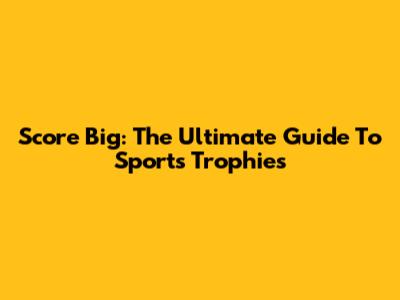 Score Big: The Ultimate Guide To Sports Trophies