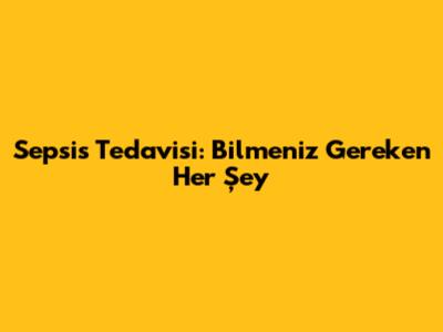 Sepsis Tedavisi: Bilmeniz Gereken Her Şey