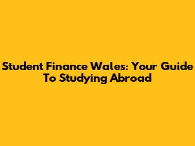 Student Finance Wales: Your Guide To Studying Abroad