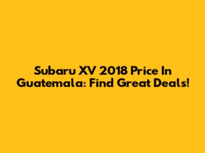 Subaru XV 2018 Price In Guatemala: Find Great Deals!