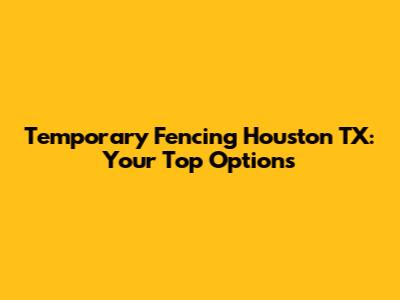 Temporary Fencing Houston TX: Your Top Options