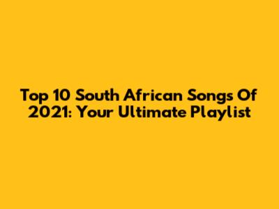 Top 10 South African Songs Of 2021: Your Ultimate Playlist