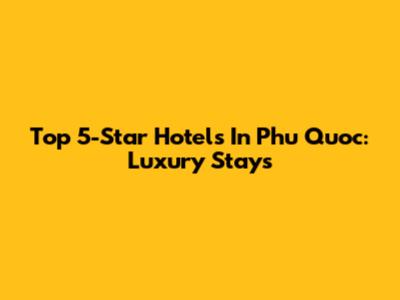 Top 5-Star Hotels In Phu Quoc: Luxury Stays