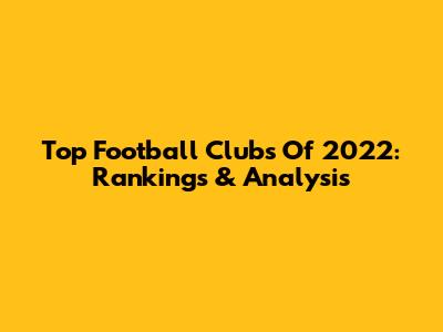 Top Football Clubs Of 2022: Rankings & Analysis