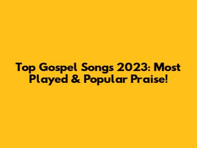 Top Gospel Songs 2023: Most Played & Popular Praise!