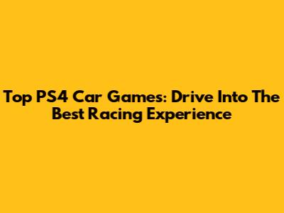 Top PS4 Car Games: Drive Into The Best Racing Experience