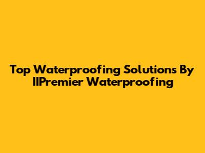 Top Waterproofing Solutions By IIPremier Waterproofing