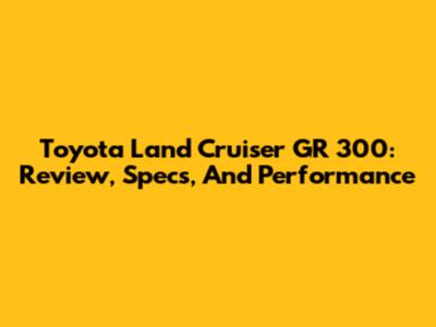 Toyota Land Cruiser GR 300: Review, Specs, And Performance