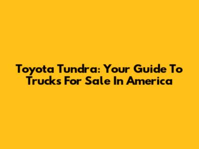 Toyota Tundra: Your Guide To Trucks For Sale In America
