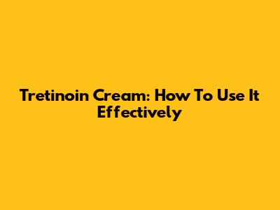 Tretinoin Cream: How To Use It Effectively