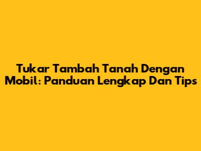 Tukar Tambah Tanah Dengan Mobil: Panduan Lengkap Dan Tips