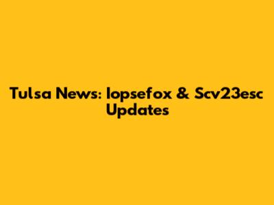 Tulsa News: Iopsefox & Scv23esc Updates