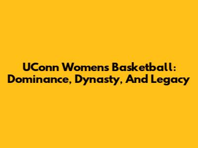 UConn Women's Basketball: Dominance, Dynasty, And Legacy