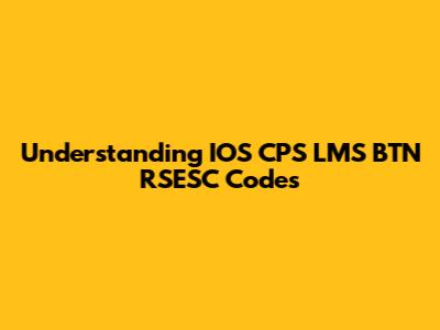 Understanding IOS CPS LMS BTN RSESC Codes