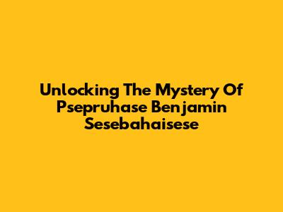 Unlocking The Mystery Of Psepruhase Benjamin Sesebahaisese