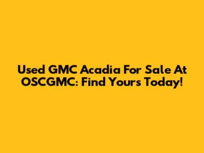 Used GMC Acadia For Sale At OSCGMC: Find Yours Today!