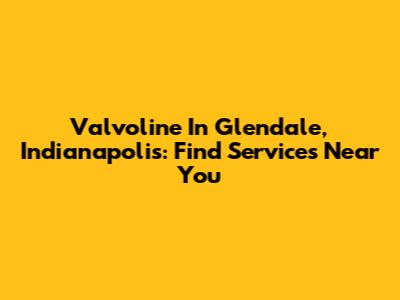 Valvoline In Glendale, Indianapolis: Find Services Near You