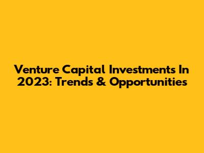 Venture Capital Investments In 2023: Trends & Opportunities