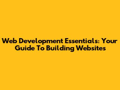 Web Development Essentials: Your Guide To Building Websites