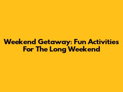Weekend Getaway: Fun Activities For The Long Weekend