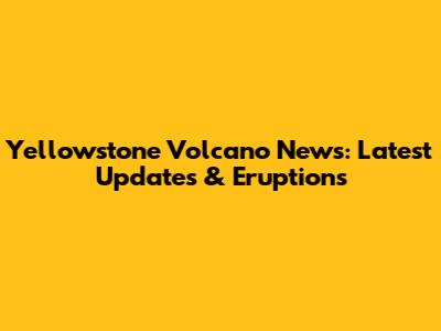 Yellowstone Volcano News: Latest Updates & Eruptions