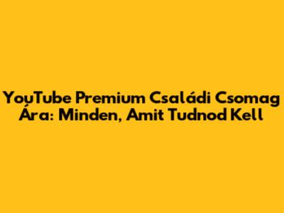 YouTube Premium Családi Csomag Ára: Minden, Amit Tudnod Kell